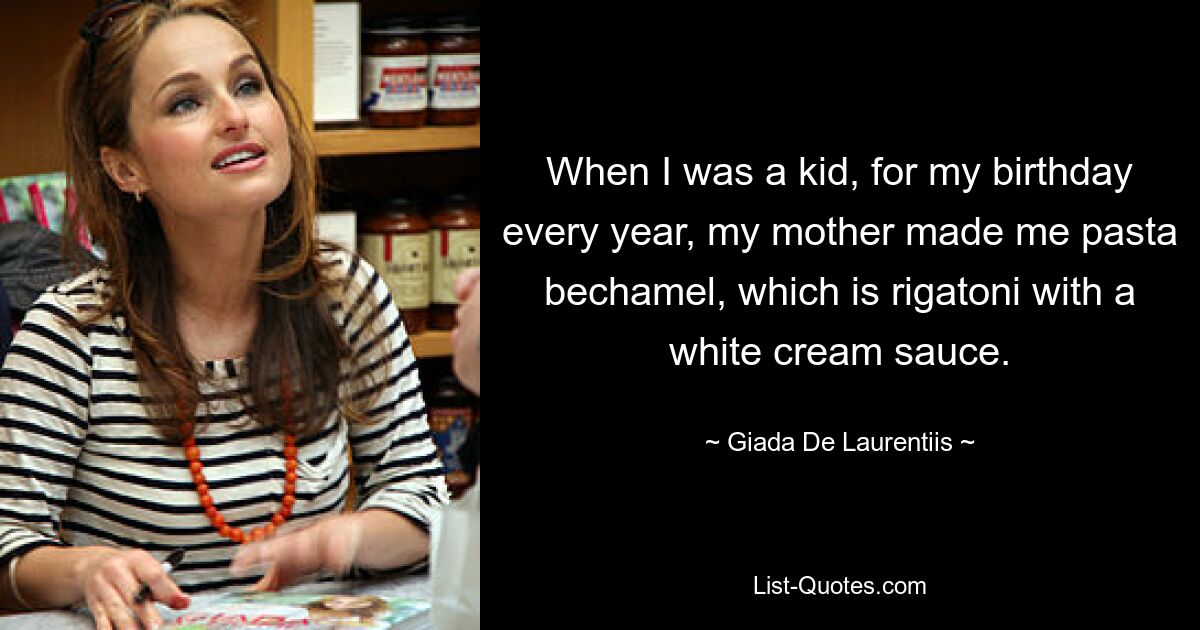 When I was a kid, for my birthday every year, my mother made me pasta bechamel, which is rigatoni with a white cream sauce. — © Giada De Laurentiis