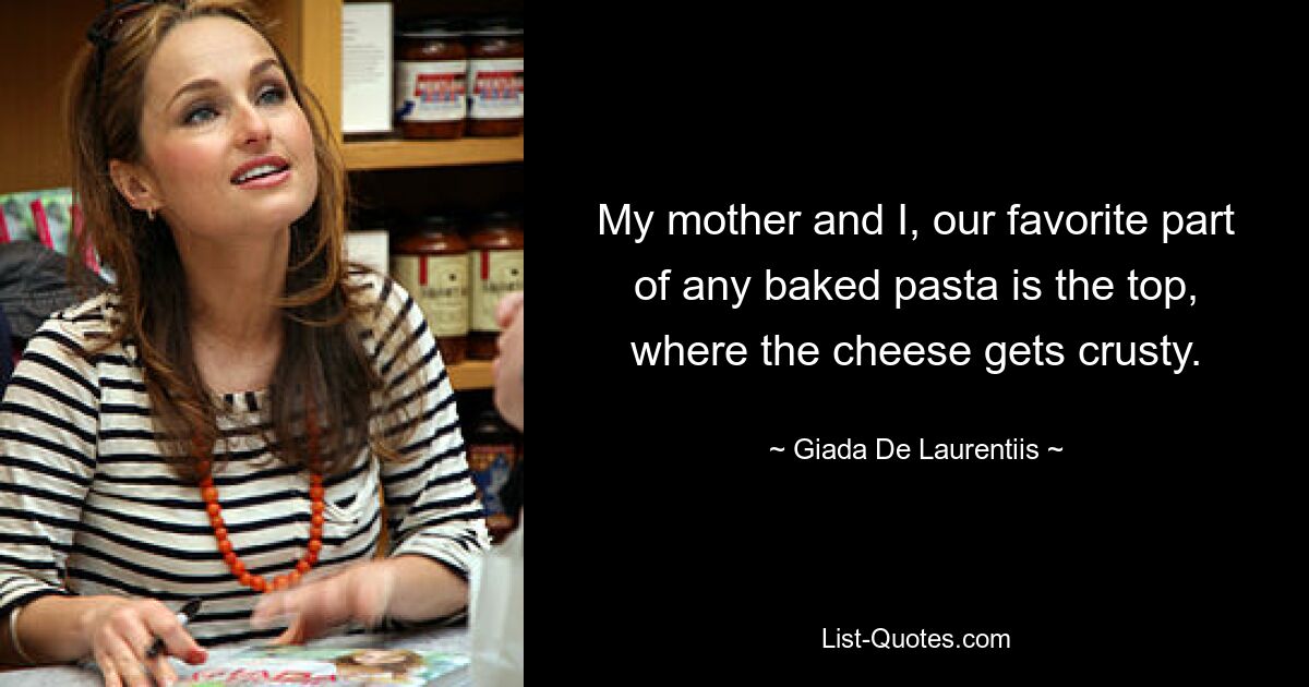 My mother and I, our favorite part of any baked pasta is the top, where the cheese gets crusty. — © Giada De Laurentiis