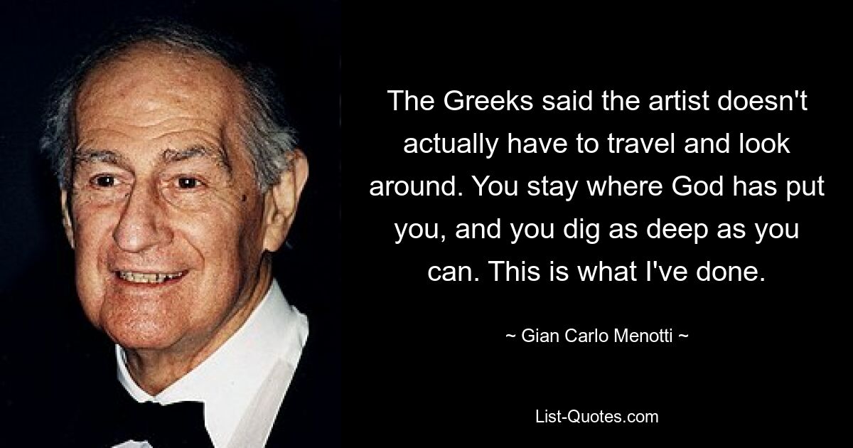 Die Griechen sagten, der Künstler müsse eigentlich nicht reisen und sich umsehen. Du bleibst dort, wo Gott dich hingestellt hat, und gräbst so tief wie möglich. Das habe ich getan. — © Gian Carlo Menotti