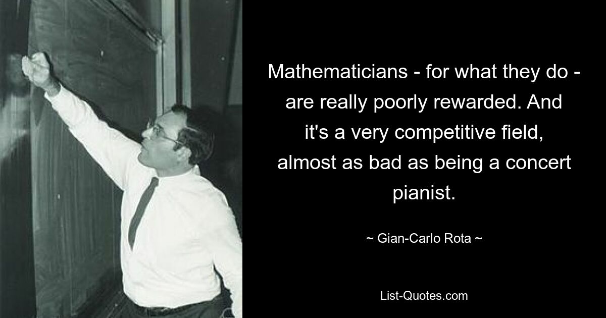 Mathematicians - for what they do - are really poorly rewarded. And it's a very competitive field, almost as bad as being a concert pianist. — © Gian-Carlo Rota