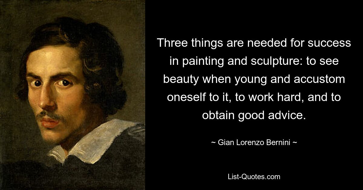 Three things are needed for success in painting and sculpture: to see beauty when young and accustom oneself to it, to work hard, and to obtain good advice. — © Gian Lorenzo Bernini