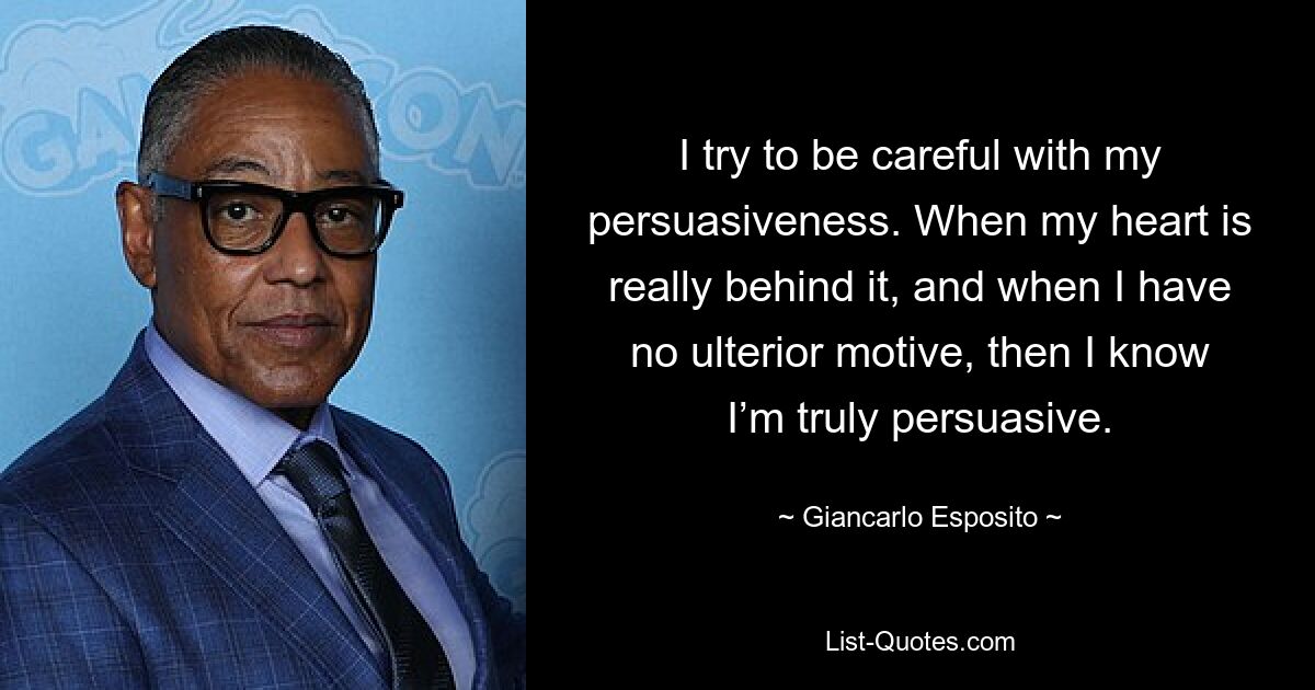 I try to be careful with my persuasiveness. When my heart is really behind it, and when I have no ulterior motive, then I know I’m truly persuasive. — © Giancarlo Esposito