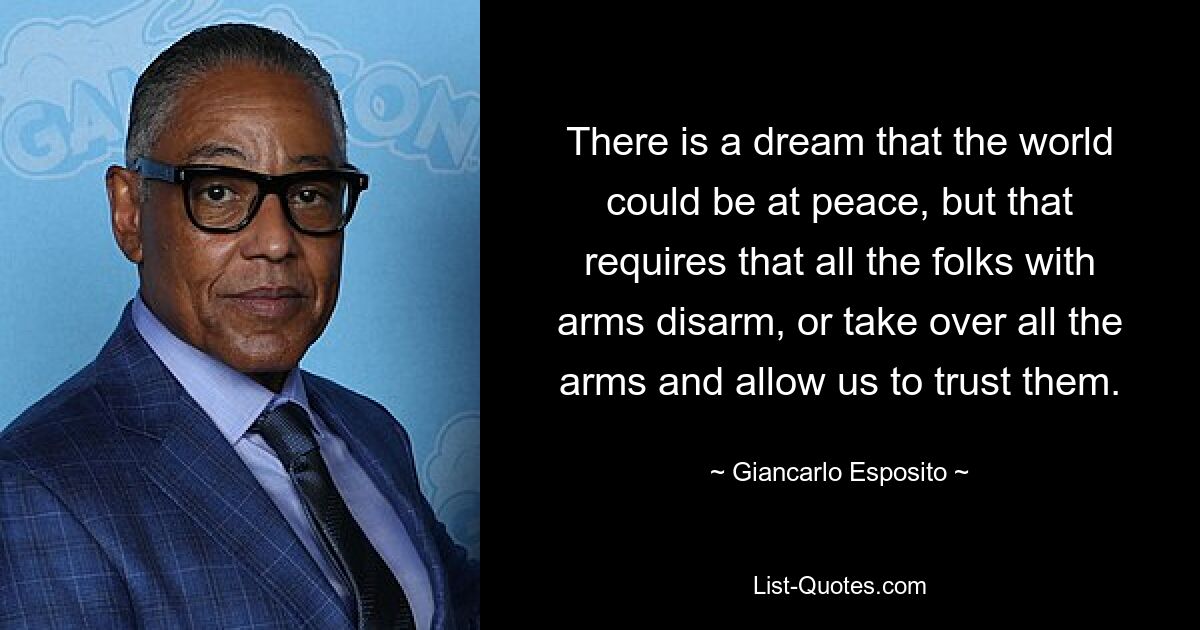 There is a dream that the world could be at peace, but that requires that all the folks with arms disarm, or take over all the arms and allow us to trust them. — © Giancarlo Esposito