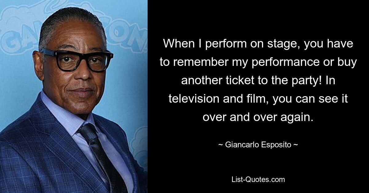 When I perform on stage, you have to remember my performance or buy another ticket to the party! In television and film, you can see it over and over again. — © Giancarlo Esposito