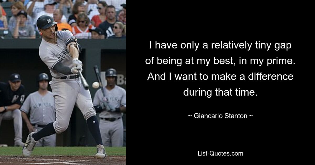 I have only a relatively tiny gap of being at my best, in my prime. And I want to make a difference during that time. — © Giancarlo Stanton