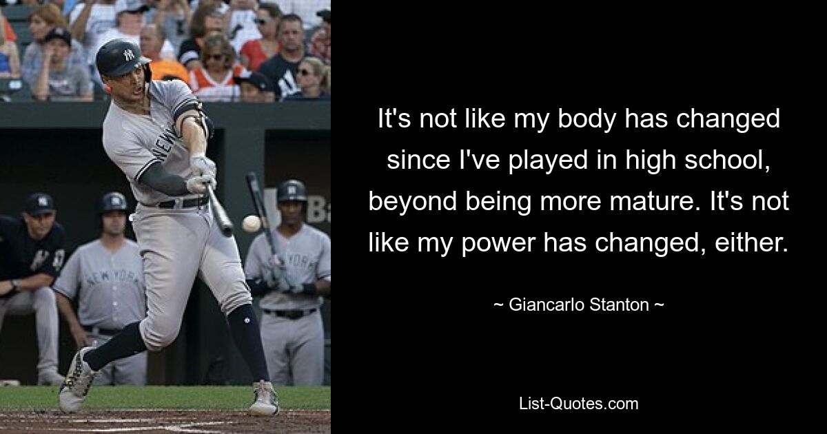 It's not like my body has changed since I've played in high school, beyond being more mature. It's not like my power has changed, either. — © Giancarlo Stanton