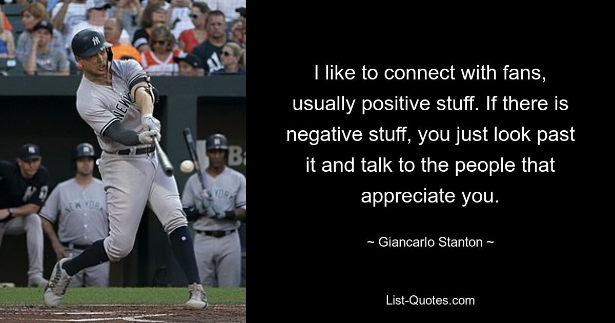 I like to connect with fans, usually positive stuff. If there is negative stuff, you just look past it and talk to the people that appreciate you. — © Giancarlo Stanton