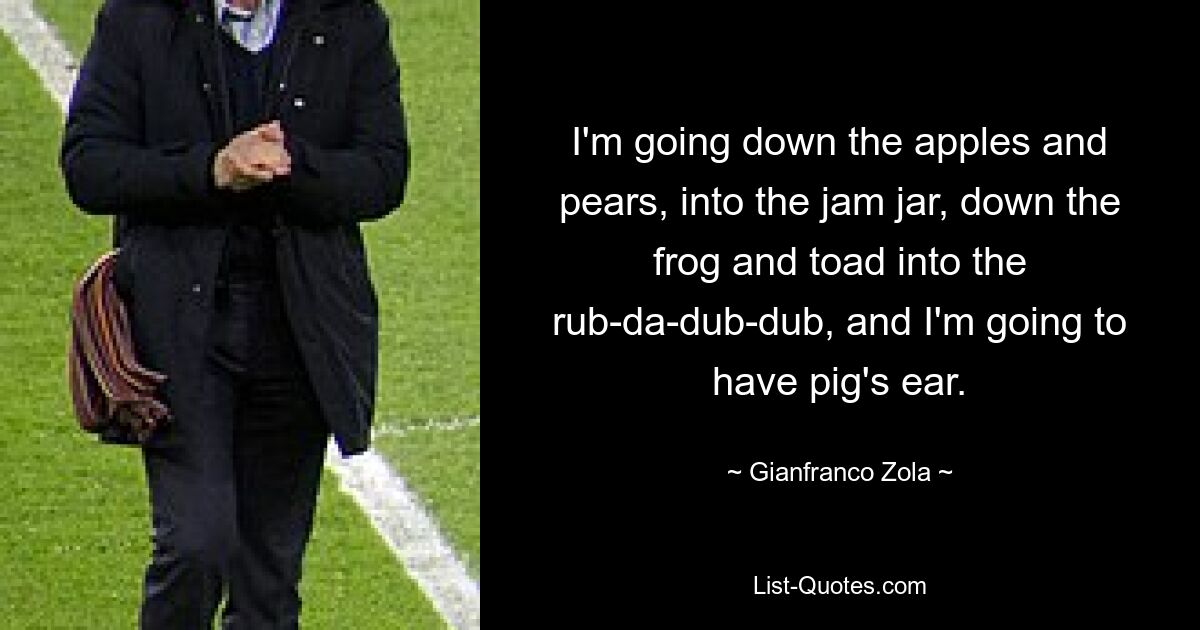 I'm going down the apples and pears, into the jam jar, down the frog and toad into the rub-da-dub-dub, and I'm going to have pig's ear. — © Gianfranco Zola