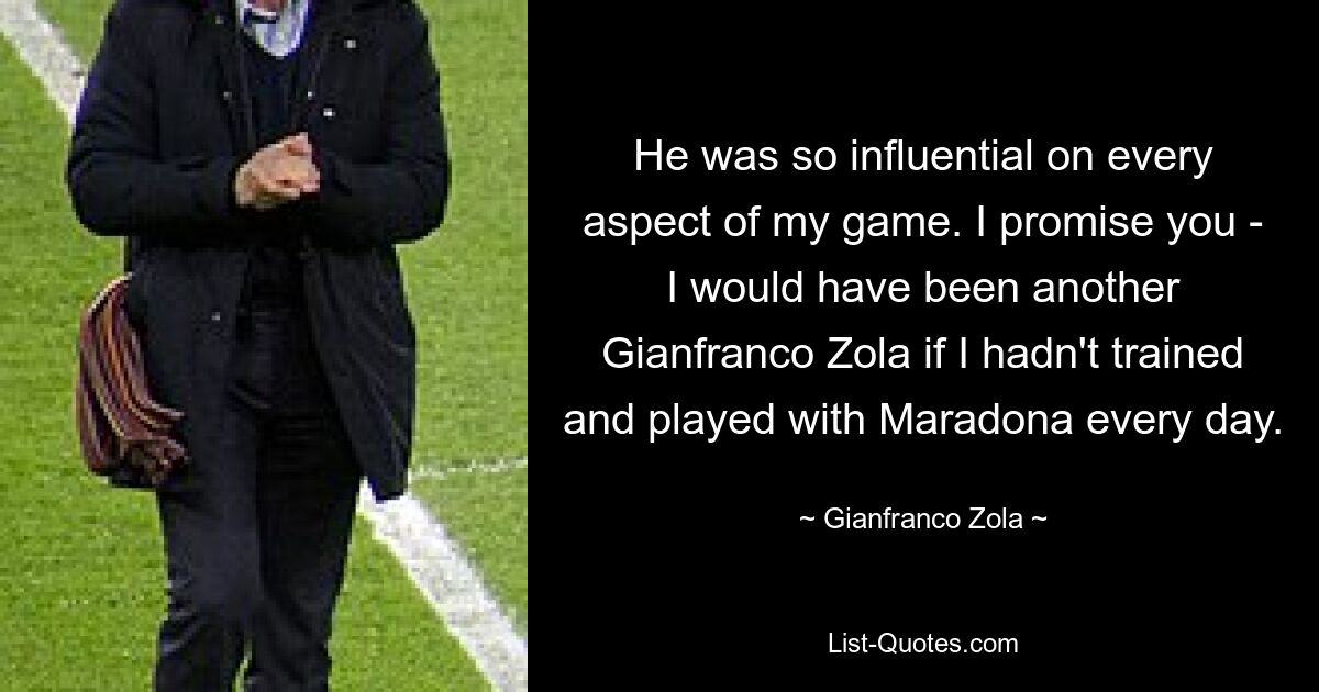 He was so influential on every aspect of my game. I promise you - I would have been another Gianfranco Zola if I hadn't trained and played with Maradona every day. — © Gianfranco Zola