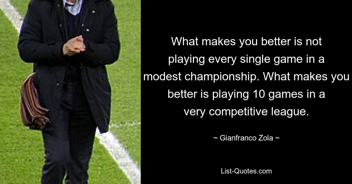 What makes you better is not playing every single game in a modest championship. What makes you better is playing 10 games in a very competitive league. — © Gianfranco Zola