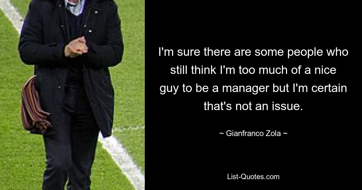 I'm sure there are some people who still think I'm too much of a nice guy to be a manager but I'm certain that's not an issue. — © Gianfranco Zola