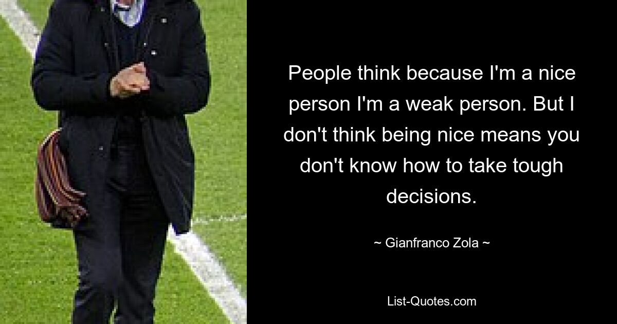 People think because I'm a nice person I'm a weak person. But I don't think being nice means you don't know how to take tough decisions. — © Gianfranco Zola