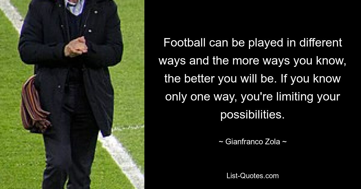 Football can be played in different ways and the more ways you know, the better you will be. If you know only one way, you're limiting your possibilities. — © Gianfranco Zola