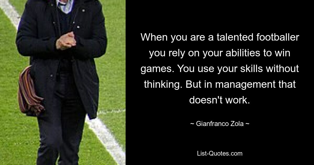 When you are a talented footballer you rely on your abilities to win games. You use your skills without thinking. But in management that doesn't work. — © Gianfranco Zola