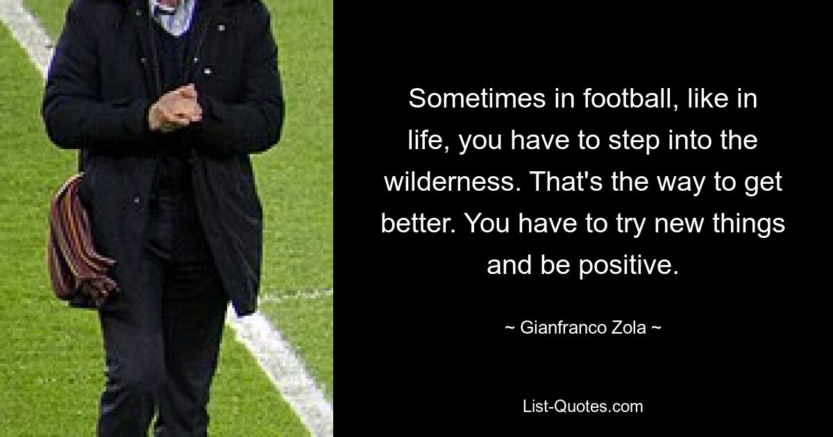 Sometimes in football, like in life, you have to step into the wilderness. That's the way to get better. You have to try new things and be positive. — © Gianfranco Zola