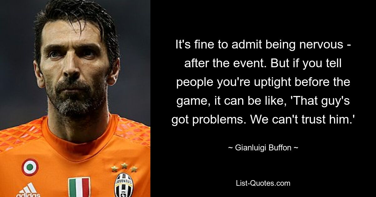 It's fine to admit being nervous - after the event. But if you tell people you're uptight before the game, it can be like, 'That guy's got problems. We can't trust him.' — © Gianluigi Buffon