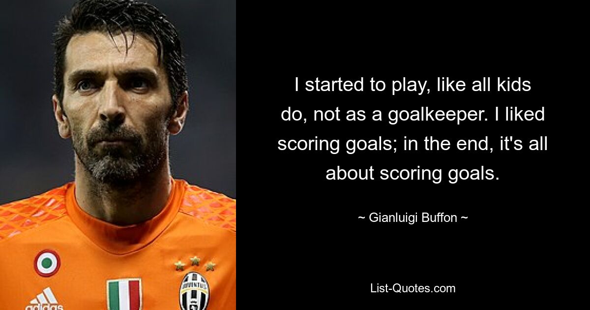 I started to play, like all kids do, not as a goalkeeper. I liked scoring goals; in the end, it's all about scoring goals. — © Gianluigi Buffon