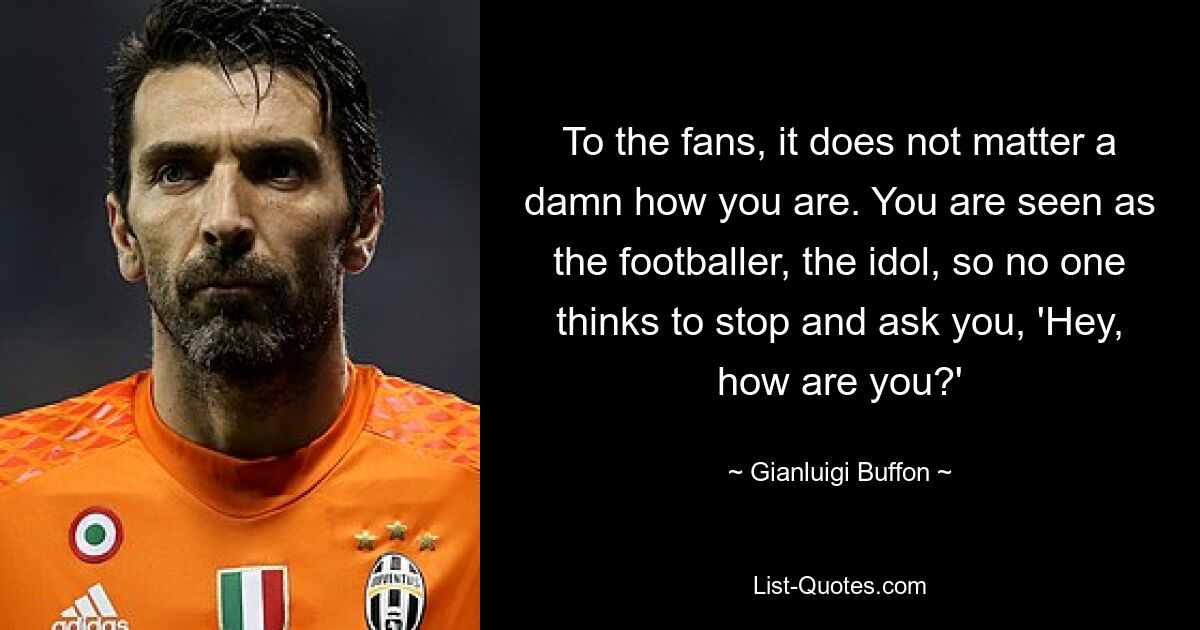 To the fans, it does not matter a damn how you are. You are seen as the footballer, the idol, so no one thinks to stop and ask you, 'Hey, how are you?' — © Gianluigi Buffon