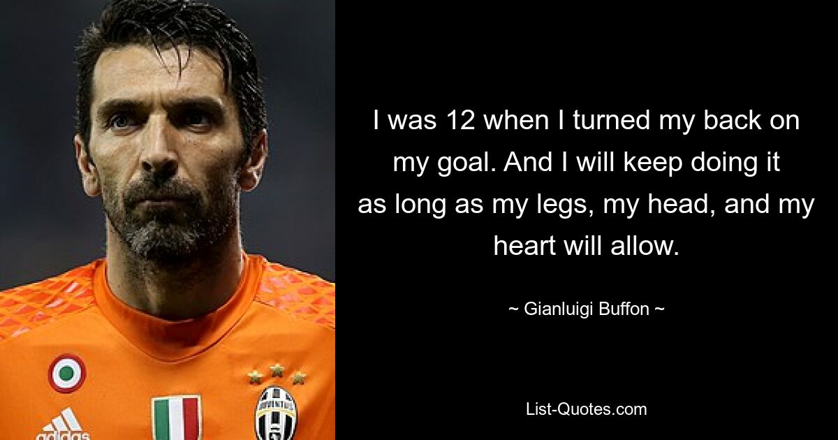 I was 12 when I turned my back on my goal. And I will keep doing it as long as my legs, my head, and my heart will allow. — © Gianluigi Buffon