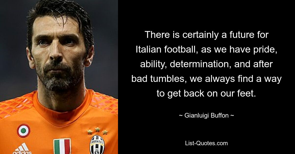 There is certainly a future for Italian football, as we have pride, ability, determination, and after bad tumbles, we always find a way to get back on our feet. — © Gianluigi Buffon