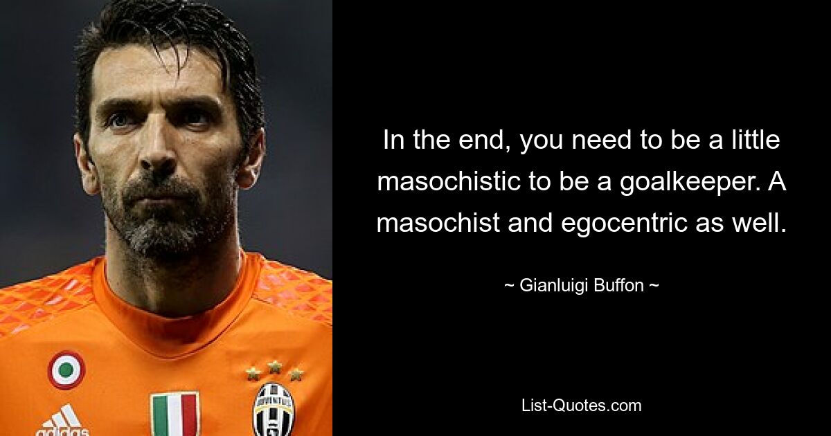 In the end, you need to be a little masochistic to be a goalkeeper. A masochist and egocentric as well. — © Gianluigi Buffon