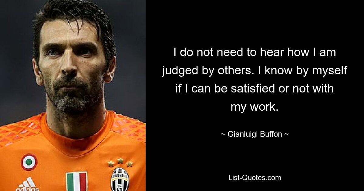 I do not need to hear how I am judged by others. I know by myself if I can be satisfied or not with my work. — © Gianluigi Buffon