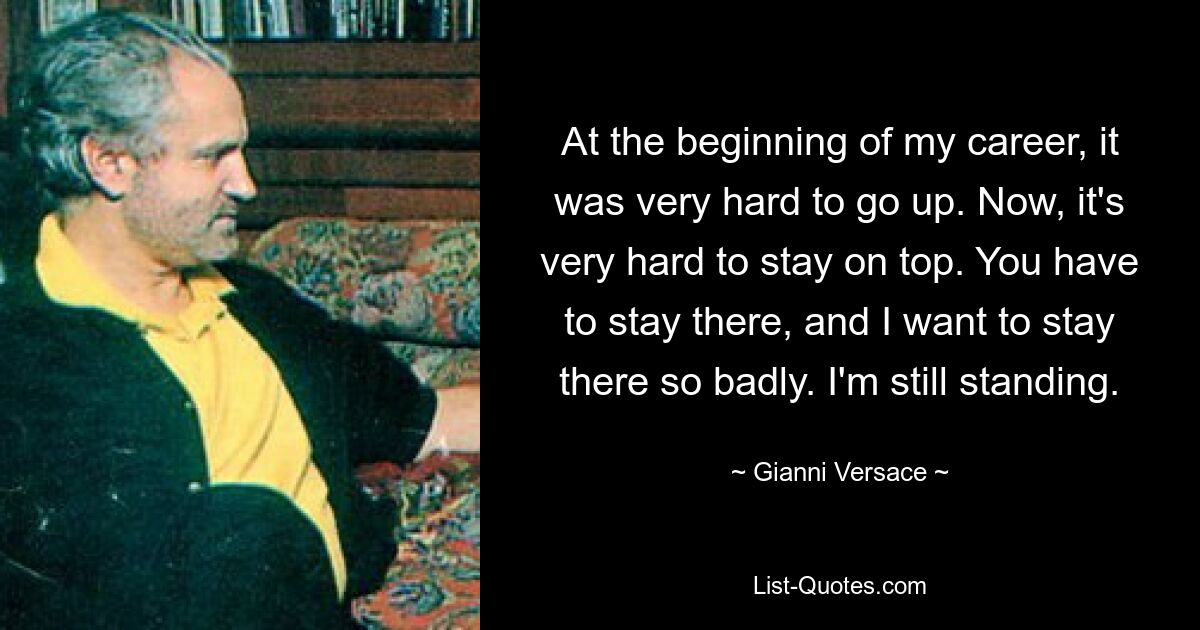 At the beginning of my career, it was very hard to go up. Now, it's very hard to stay on top. You have to stay there, and I want to stay there so badly. I'm still standing. — © Gianni Versace