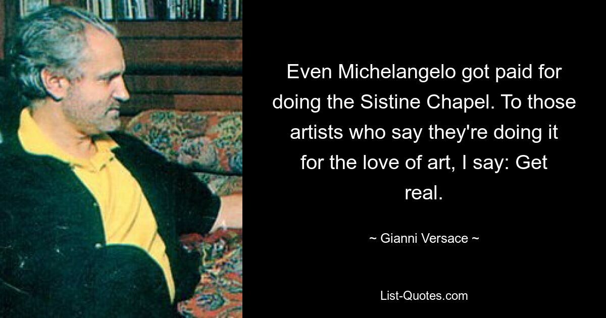 Even Michelangelo got paid for doing the Sistine Chapel. To those artists who say they're doing it for the love of art, I say: Get real. — © Gianni Versace