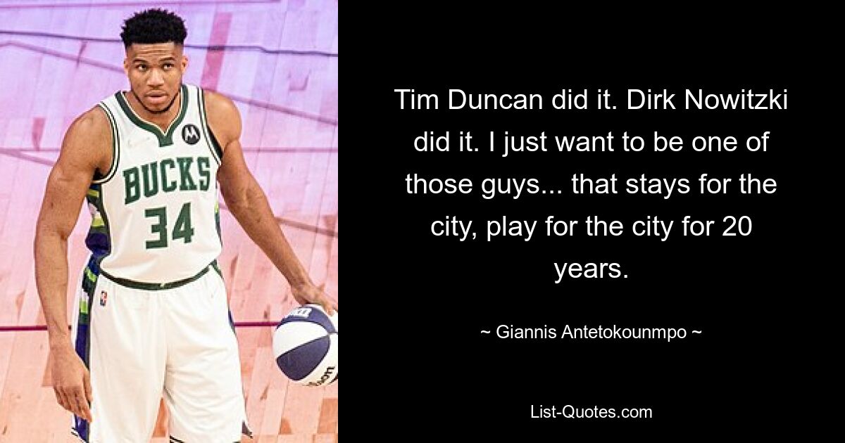 Tim Duncan did it. Dirk Nowitzki did it. I just want to be one of those guys... that stays for the city, play for the city for 20 years. — © Giannis Antetokounmpo