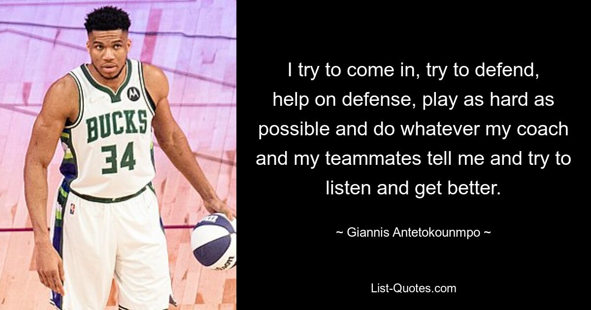 I try to come in, try to defend, help on defense, play as hard as possible and do whatever my coach and my teammates tell me and try to listen and get better. — © Giannis Antetokounmpo