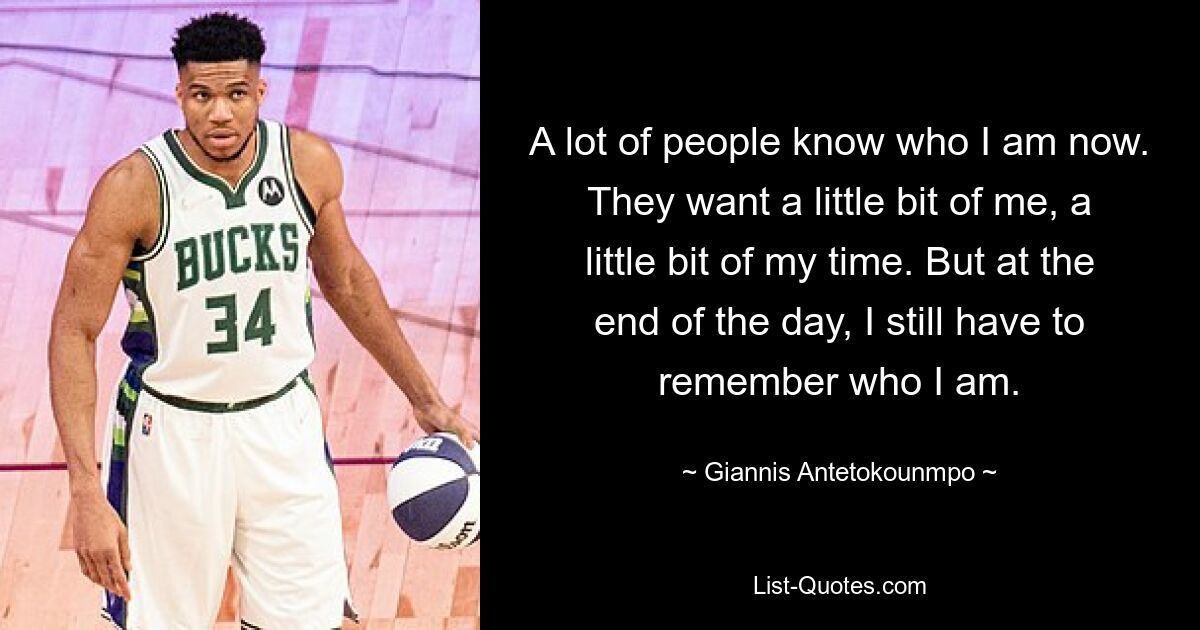 A lot of people know who I am now. They want a little bit of me, a little bit of my time. But at the end of the day, I still have to remember who I am. — © Giannis Antetokounmpo