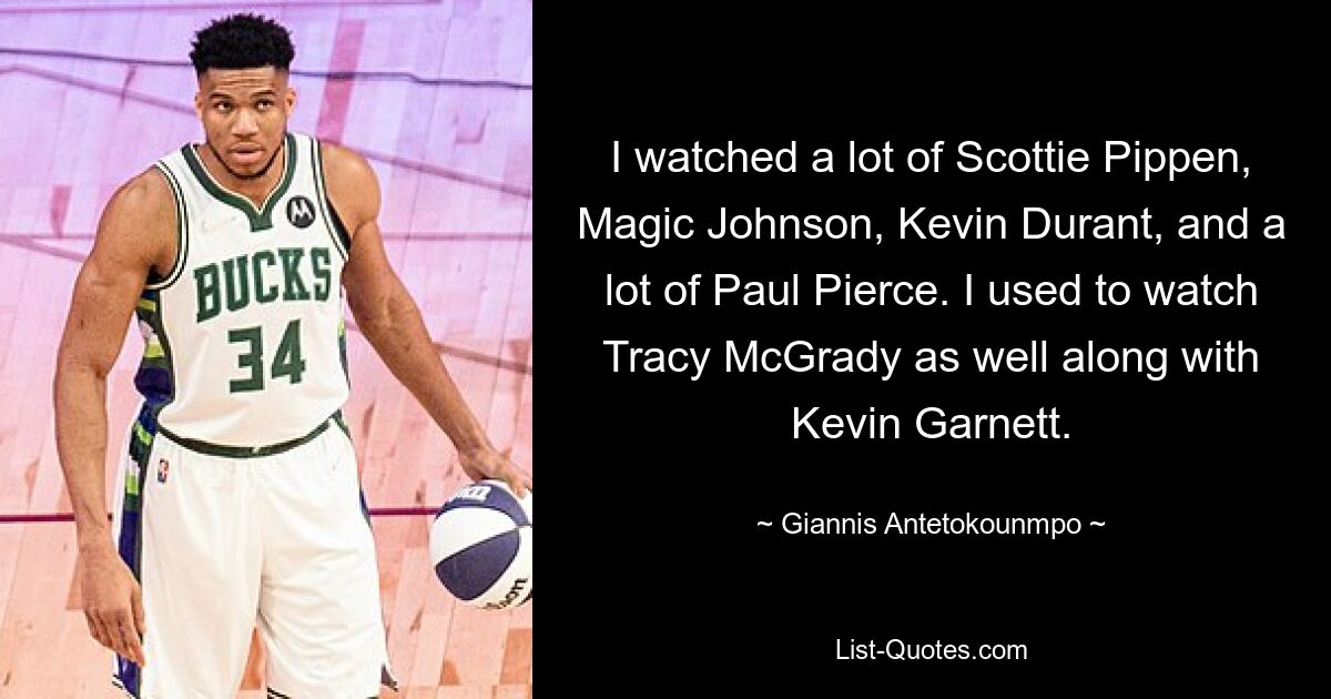 I watched a lot of Scottie Pippen, Magic Johnson, Kevin Durant, and a lot of Paul Pierce. I used to watch Tracy McGrady as well along with Kevin Garnett. — © Giannis Antetokounmpo