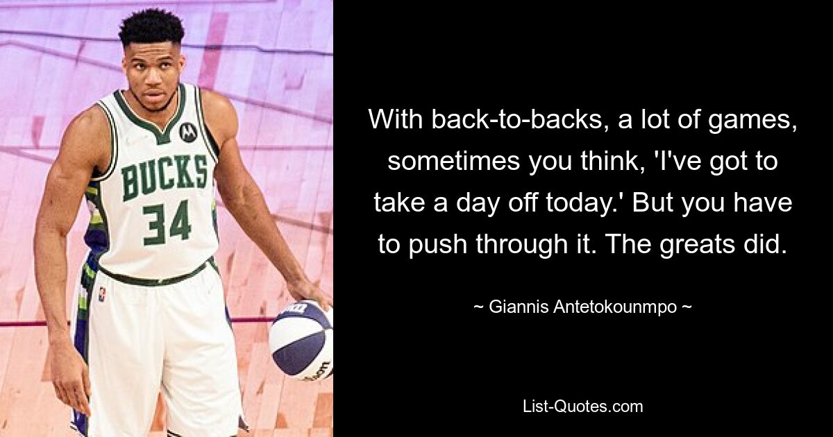 With back-to-backs, a lot of games, sometimes you think, 'I've got to take a day off today.' But you have to push through it. The greats did. — © Giannis Antetokounmpo