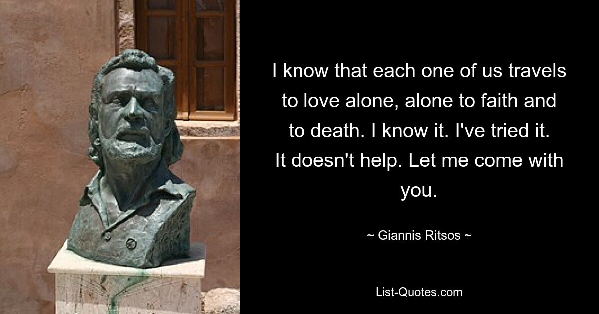 I know that each one of us travels to love alone, alone to faith and to death. I know it. I've tried it. It doesn't help. Let me come with you. — © Giannis Ritsos