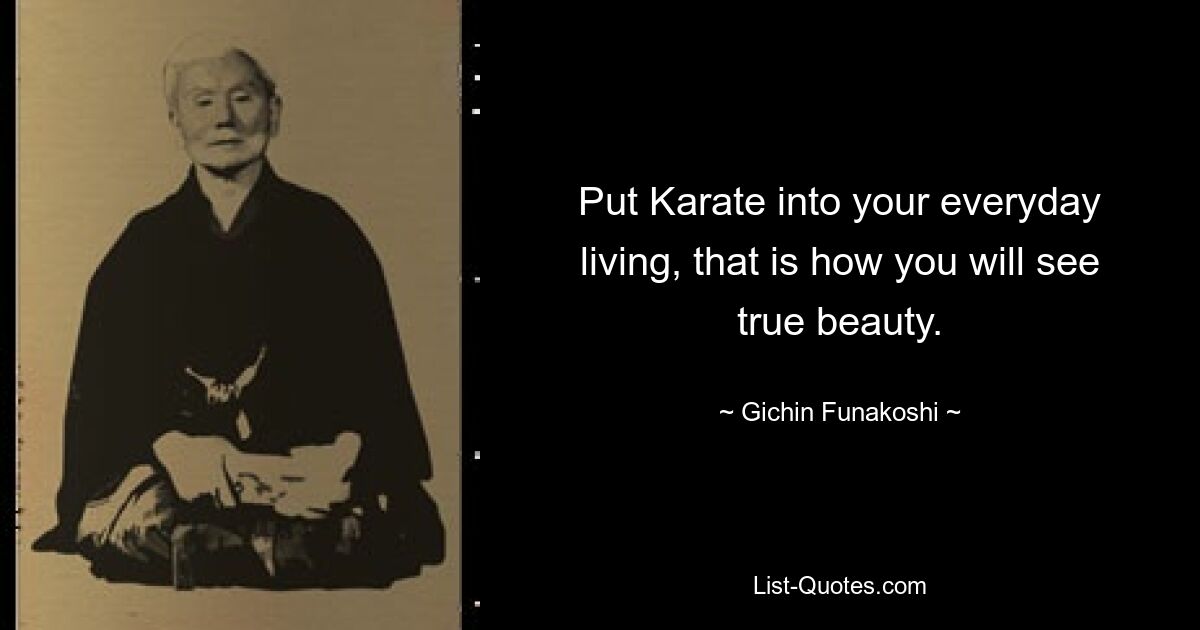 Put Karate into your everyday living, that is how you will see true beauty. — © Gichin Funakoshi