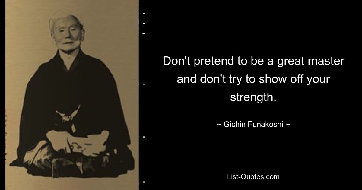 Don't pretend to be a great master and don't try to show off your strength. — © Gichin Funakoshi