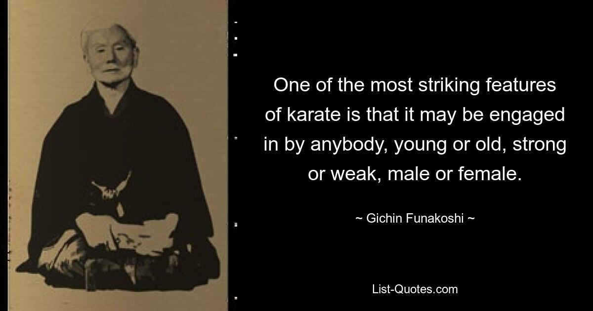 One of the most striking features of karate is that it may be engaged in by anybody, young or old, strong or weak, male or female. — © Gichin Funakoshi