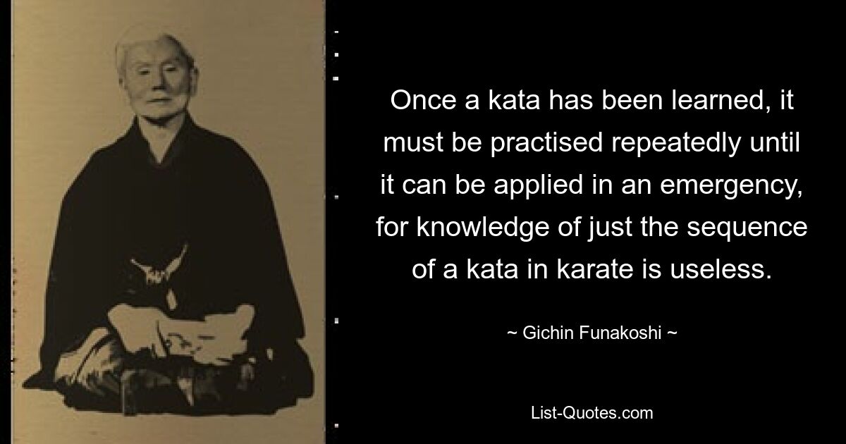 Once a kata has been learned, it must be practised repeatedly until it can be applied in an emergency, for knowledge of just the sequence of a kata in karate is useless. — © Gichin Funakoshi