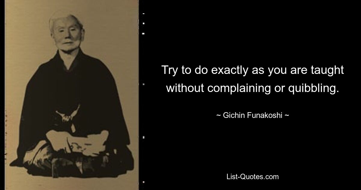 Try to do exactly as you are taught without complaining or quibbling. — © Gichin Funakoshi