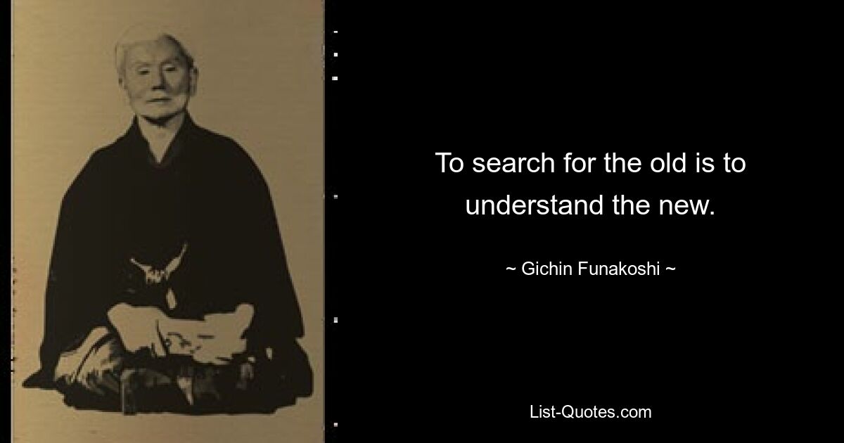 To search for the old is to understand the new. — © Gichin Funakoshi