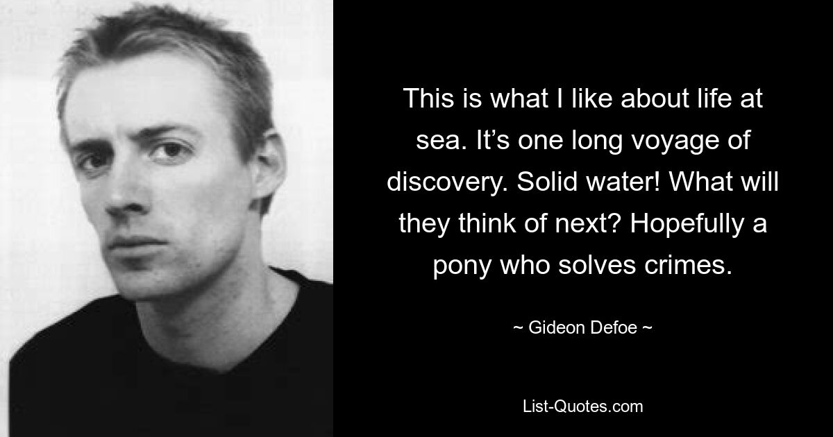 This is what I like about life at sea. It’s one long voyage of discovery. Solid water! What will they think of next? Hopefully a pony who solves crimes. — © Gideon Defoe