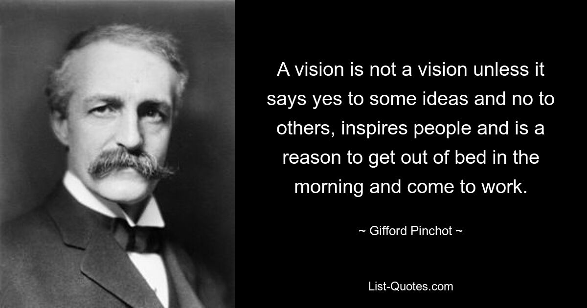 A vision is not a vision unless it says yes to some ideas and no to others, inspires people and is a reason to get out of bed in the morning and come to work. — © Gifford Pinchot