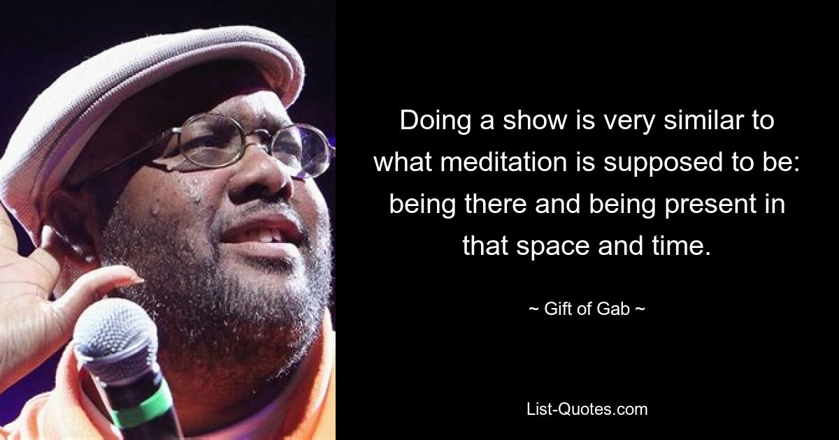 Doing a show is very similar to what meditation is supposed to be: being there and being present in that space and time. — © Gift of Gab