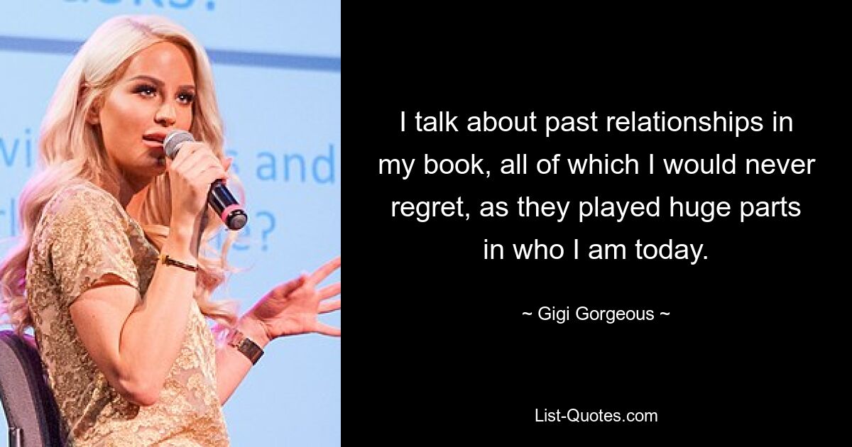 I talk about past relationships in my book, all of which I would never regret, as they played huge parts in who I am today. — © Gigi Gorgeous