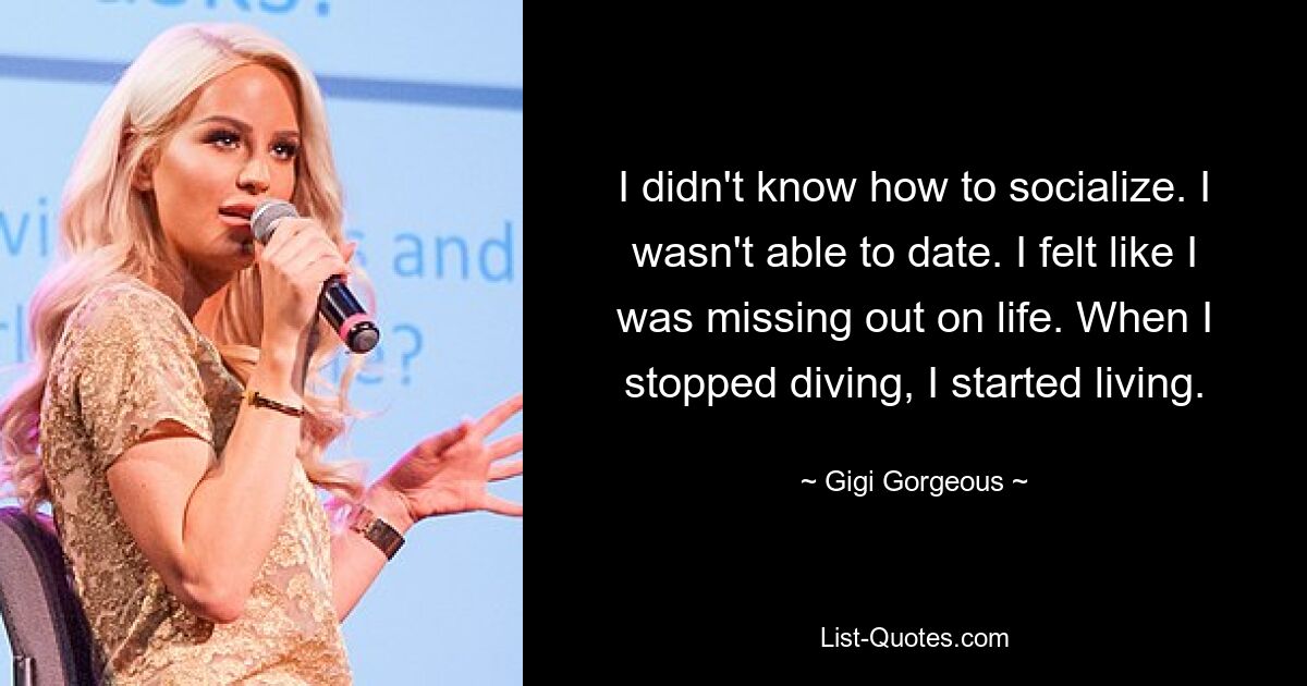 I didn't know how to socialize. I wasn't able to date. I felt like I was missing out on life. When I stopped diving, I started living. — © Gigi Gorgeous