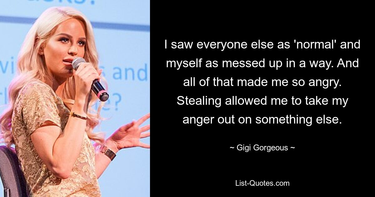 I saw everyone else as 'normal' and myself as messed up in a way. And all of that made me so angry. Stealing allowed me to take my anger out on something else. — © Gigi Gorgeous