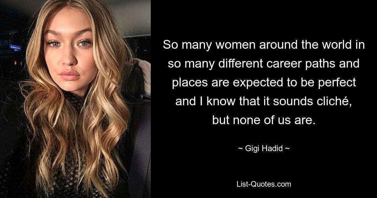 So many women around the world in so many different career paths and places are expected to be perfect and I know that it sounds cliché, but none of us are. — © Gigi Hadid