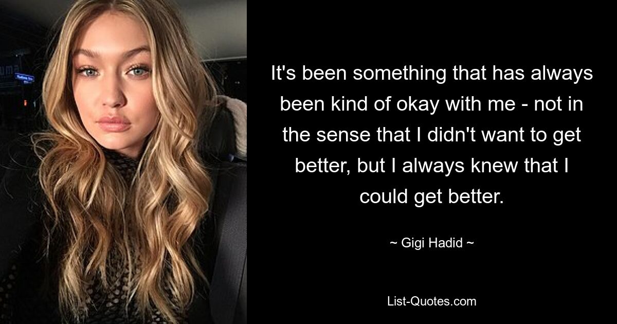 It's been something that has always been kind of okay with me - not in the sense that I didn't want to get better, but I always knew that I could get better. — © Gigi Hadid