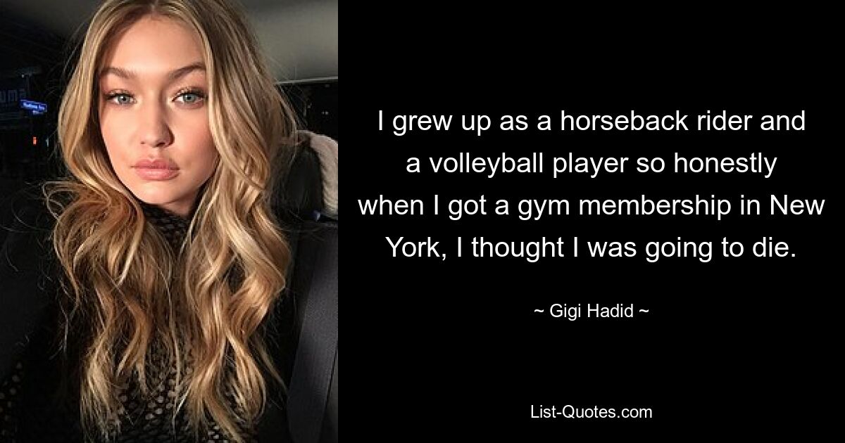 I grew up as a horseback rider and a volleyball player so honestly when I got a gym membership in New York, I thought I was going to die. — © Gigi Hadid