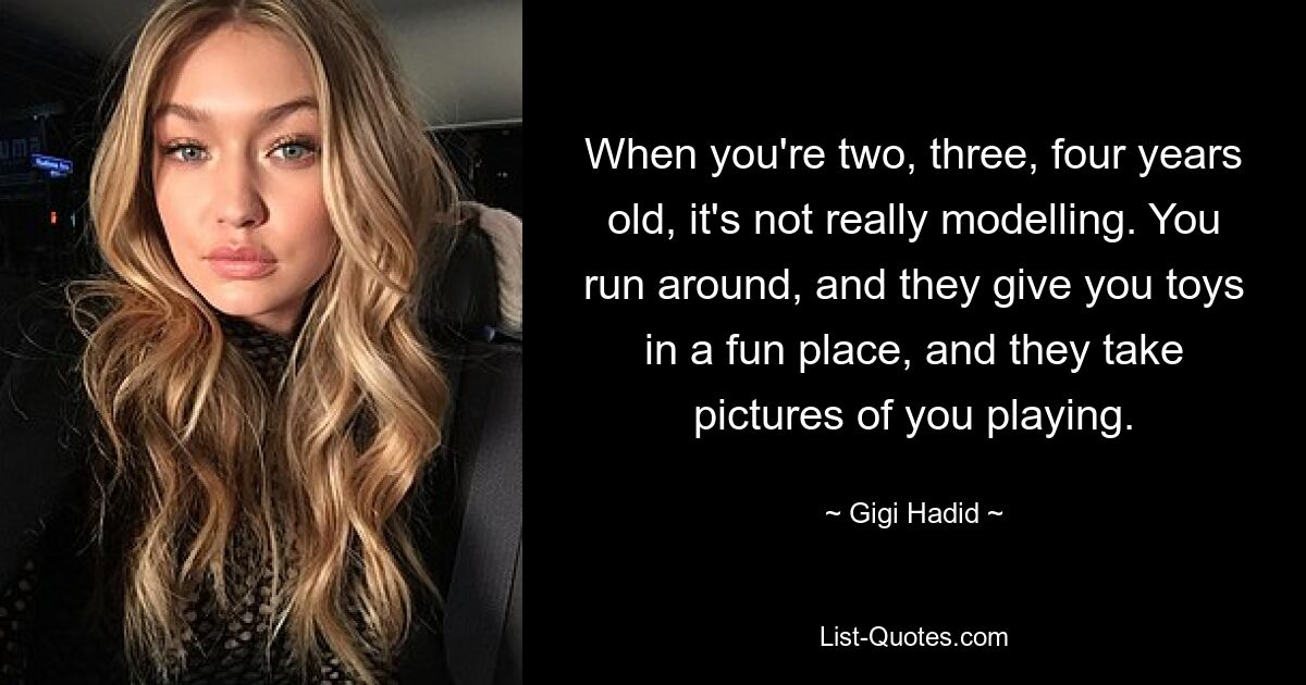 When you're two, three, four years old, it's not really modelling. You run around, and they give you toys in a fun place, and they take pictures of you playing. — © Gigi Hadid